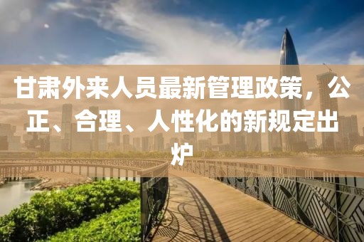 甘肅外來人員最新管理政策，公正、合理、人性化的新規(guī)定出爐
