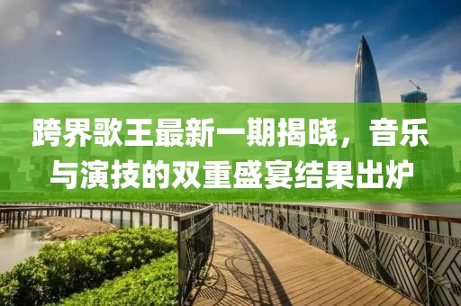 跨界歌王最新一期揭曉，音樂與演技的雙重盛宴結(jié)果出爐