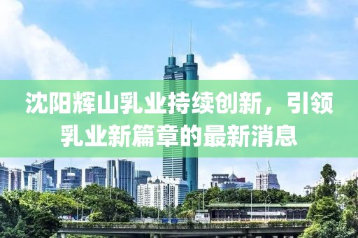沈陽(yáng)輝山乳業(yè)持續(xù)創(chuàng)新，引領(lǐng)乳業(yè)新篇章的最新消息