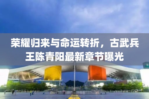 榮耀歸來與命運轉(zhuǎn)折，古武兵王陳青陽最新章節(jié)曝光
