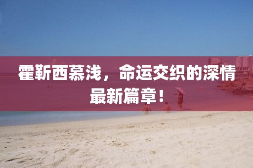 霍靳西慕淺，命運交織的深情最新篇章！