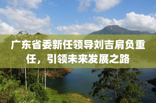 廣東省委新任領導劉吉肩負重任，引領未來發(fā)展之路