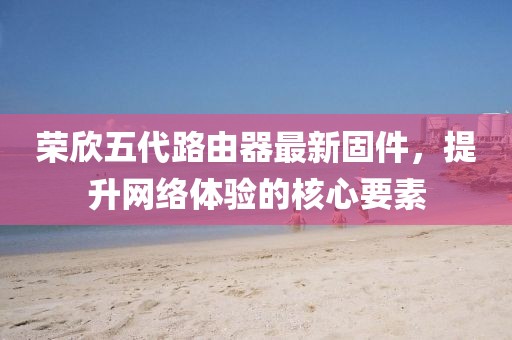 榮欣五代路由器最新固件，提升網(wǎng)絡(luò)體驗的核心要素