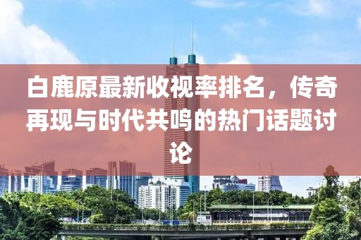 白鹿原最新收視率排名，傳奇再現(xiàn)與時代共鳴的熱門話題討論