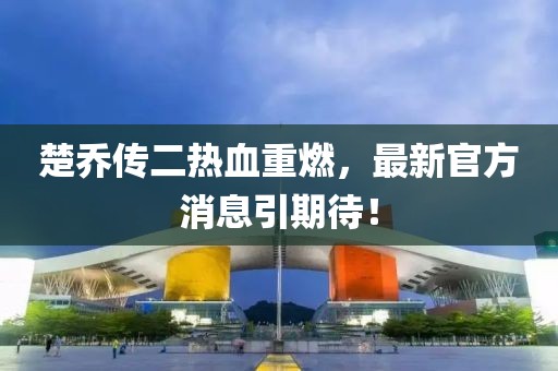 楚喬傳二熱血重燃，最新官方消息引期待！