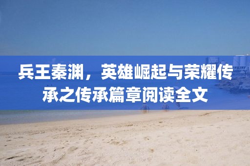 兵王秦淵，英雄崛起與榮耀傳承之傳承篇章閱讀全文