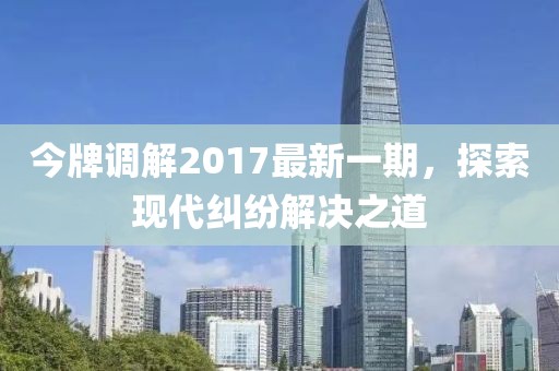 今牌調(diào)解2017最新一期，探索現(xiàn)代糾紛解決之道