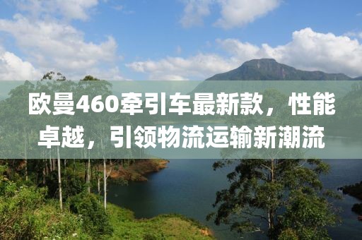 歐曼460牽引車最新款，性能卓越，引領(lǐng)物流運(yùn)輸新潮流