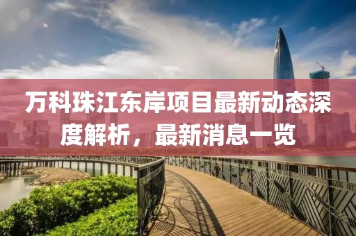 萬(wàn)科珠江東岸項(xiàng)目最新動(dòng)態(tài)深度解析，最新消息一覽