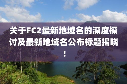 關(guān)于FC2最新地域名的深度探討及最新地域名公布標(biāo)題揭曉！