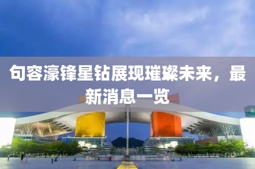 句容濠鋒星鉆展現(xiàn)璀璨未來，最新消息一覽