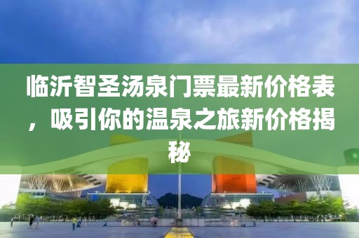 臨沂智圣湯泉門票最新價(jià)格表，吸引你的溫泉之旅新價(jià)格揭秘