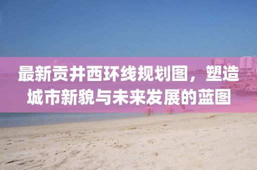 最新貢井西環(huán)線規(guī)劃圖，塑造城市新貌與未來(lái)發(fā)展的藍(lán)圖