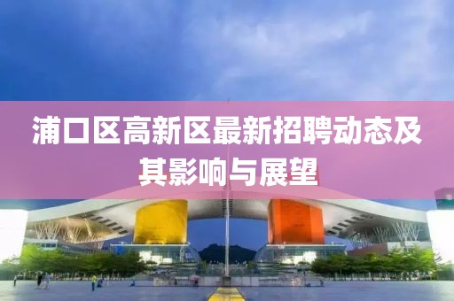 浦口區(qū)高新區(qū)最新招聘動(dòng)態(tài)及其影響與展望