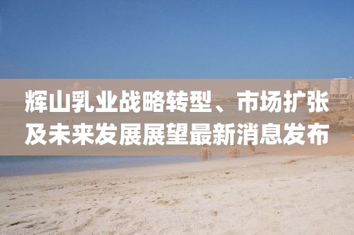 輝山乳業(yè)戰(zhàn)略轉(zhuǎn)型、市場擴張及未來發(fā)展展望最新消息發(fā)布