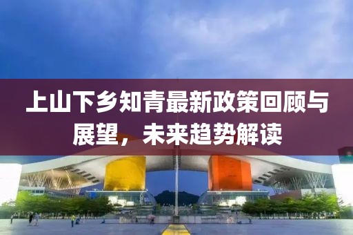 上山下鄉(xiāng)知青最新政策回顧與展望，未來趨勢解讀