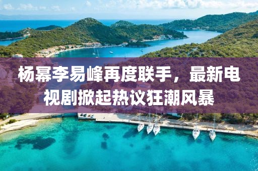 楊冪李易峰再度聯(lián)手，最新電視劇掀起熱議狂潮風(fēng)暴