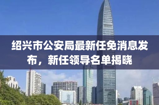 紹興市公安局最新任免消息發(fā)布，新任領(lǐng)導(dǎo)名單揭曉