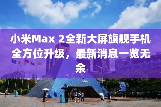 小米Max 2全新大屏旗艦手機全方位升級，最新消息一覽無余