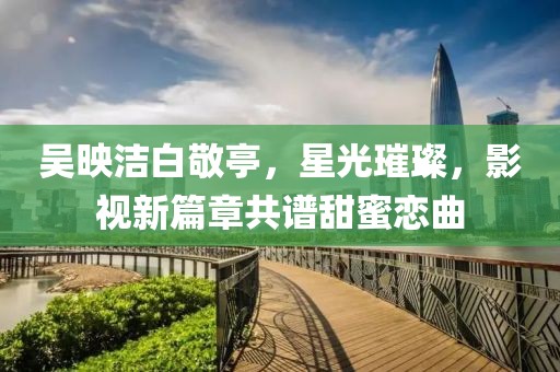吳映潔白敬亭，星光璀璨，影視新篇章共譜甜蜜戀曲