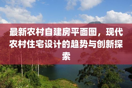 最新農(nóng)村自建房平面圖，現(xiàn)代農(nóng)村住宅設(shè)計(jì)的趨勢與創(chuàng)新探索