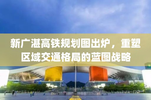 新廣湛高鐵規(guī)劃圖出爐，重塑區(qū)域交通格局的藍(lán)圖戰(zhàn)略