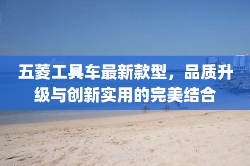 五菱工具車最新款型，品質(zhì)升級與創(chuàng)新實(shí)用的完美結(jié)合