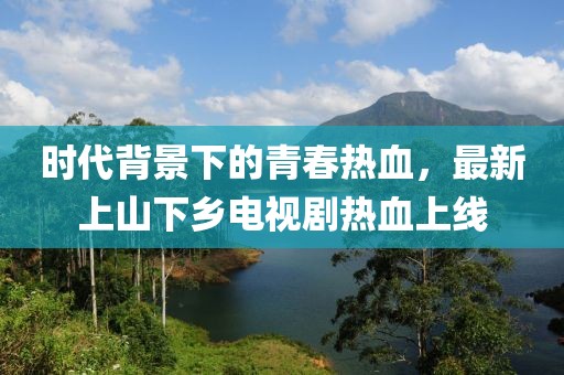時代背景下的青春熱血，最新上山下鄉(xiāng)電視劇熱血上線