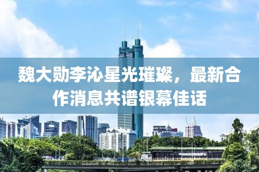 魏大勛李沁星光璀璨，最新合作消息共譜銀幕佳話