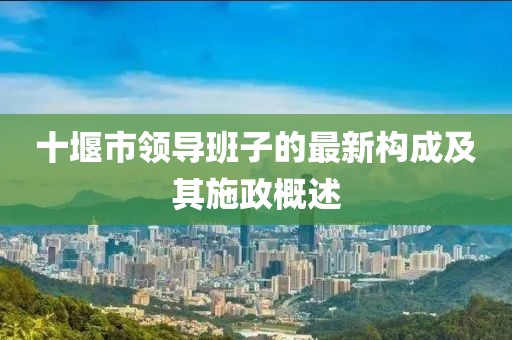 十堰市領(lǐng)導(dǎo)班子的最新構(gòu)成及其施政概述