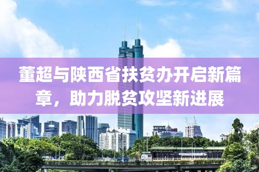 董超與陜西省扶貧辦開啟新篇章，助力脫貧攻堅(jiān)新進(jìn)展