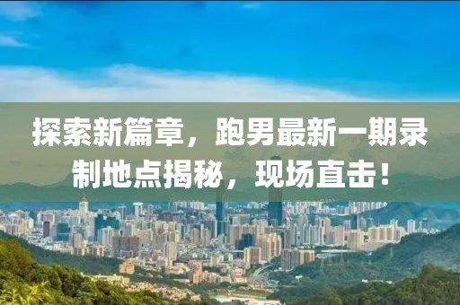 探索新篇章，跑男最新一期錄制地點(diǎn)揭秘，現(xiàn)場直擊！