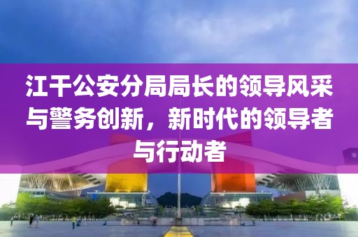 江干公安分局局長的領(lǐng)導(dǎo)風(fēng)采與警務(wù)創(chuàng)新，新時代的領(lǐng)導(dǎo)者與行動者