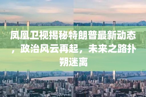 鳳凰衛(wèi)視揭秘特朗普最新動態(tài)，政治風(fēng)云再起，未來之路撲朔迷離