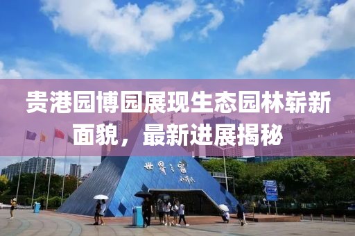 貴港園博園展現(xiàn)生態(tài)園林嶄新面貌，最新進展揭秘