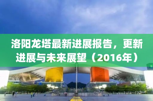 洛陽(yáng)龍塔最新進(jìn)展報(bào)告，更新進(jìn)展與未來(lái)展望（2016年）