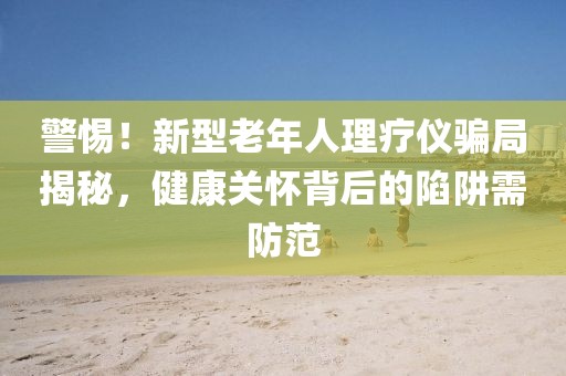 警惕！新型老年人理療儀騙局揭秘，健康關(guān)懷背后的陷阱需防范