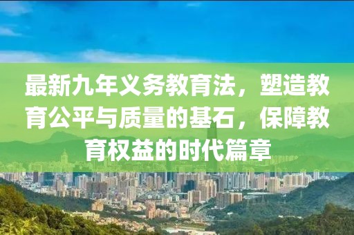最新九年義務(wù)教育法，塑造教育公平與質(zhì)量的基石，保障教育權(quán)益的時代篇章