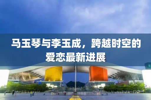 馬玉琴與李玉成，跨越時空的愛戀最新進展