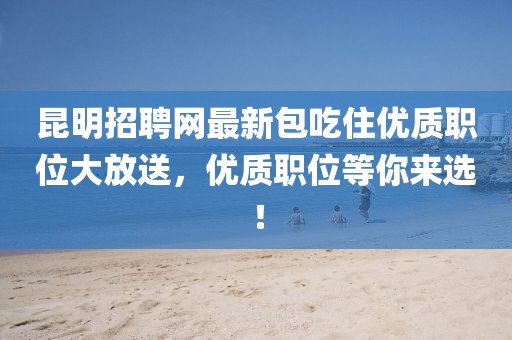 昆明招聘網(wǎng)最新包吃住優(yōu)質(zhì)職位大放送，優(yōu)質(zhì)職位等你來選！