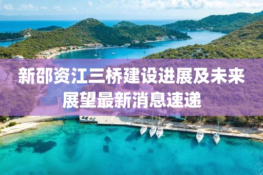 新邵資江三橋建設(shè)進(jìn)展及未來展望最新消息速遞