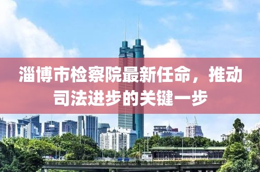 淄博市檢察院最新任命，推動(dòng)司法進(jìn)步的關(guān)鍵一步