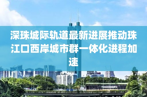 深珠城際軌道最新進(jìn)展推動珠江口西岸城市群一體化進(jìn)程加速