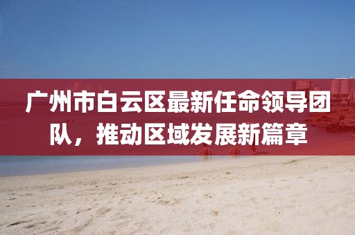 廣州市白云區(qū)最新任命領(lǐng)導(dǎo)團(tuán)隊(duì)，推動(dòng)區(qū)域發(fā)展新篇章