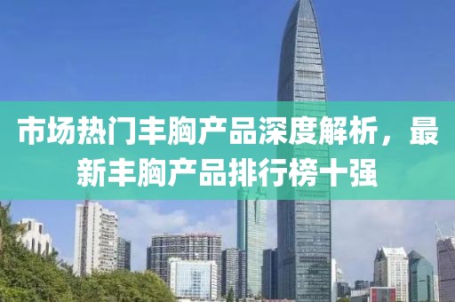市場(chǎng)熱門豐胸產(chǎn)品深度解析，最新豐胸產(chǎn)品排行榜十強(qiáng)