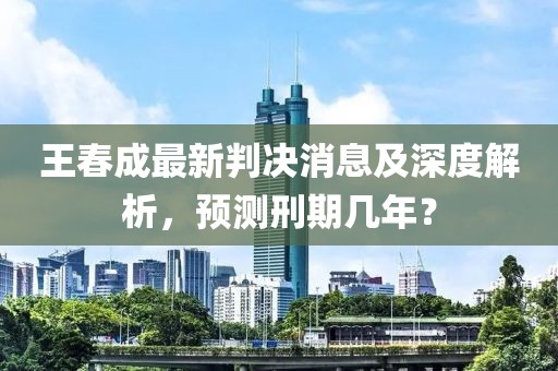 王春成最新判決消息及深度解析，預(yù)測(cè)刑期幾年？