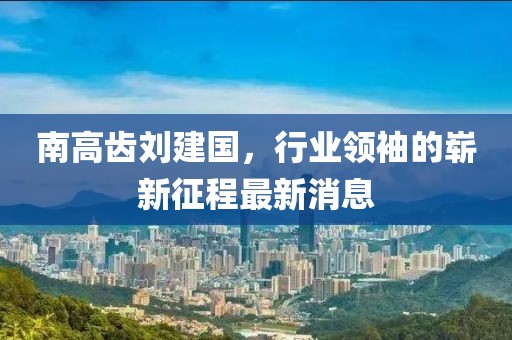 南高齒劉建國，行業(yè)領(lǐng)袖的嶄新征程最新消息