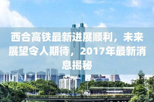 西合高鐵最新進(jìn)展順利，未來(lái)展望令人期待，2017年最新消息揭秘