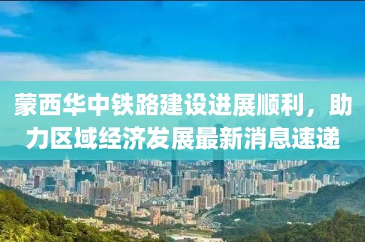蒙西華中鐵路建設(shè)進(jìn)展順利，助力區(qū)域經(jīng)濟(jì)發(fā)展最新消息速遞
