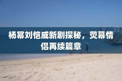 楊冪劉愷威新劇探秘，熒幕情侶再續(xù)篇章